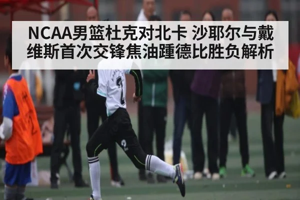 NCAA男篮杜克对北卡 沙耶尔与戴维斯首次交锋焦油踵德比胜负解析